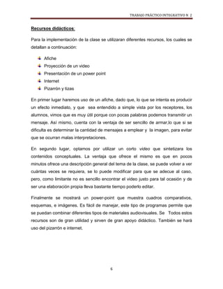 TRABAJO PRÁCTICO INTEGRATIVO N 2


Recursos didácticos:

Para la implementación de la clase se utilizaran diferentes recursos, los cuales se
detallan a continuación:

       Afiche
       Proyección de un video
       Presentación de un power point
       Internet
       Pizarrón y tizas

En primer lugar haremos uso de un afiche, dado que, lo que se intenta es producir
un efecto inmediato, y que sea entendido a simple vista por los receptores, los
alumnos, vimos que es muy útil porque con pocas palabras podemos transmitir un
mensaje. Así mismo, cuenta con la ventaja de ser sencillo de armar,lo que si se
dificulta es determinar la cantidad de mensajes a emplear y la imagen, para evitar
que se ocurran malas interpretaciones.

En segundo lugar, optamos por utilizar un corto video que sintetizara los
contenidos conceptuales. La ventaja que ofrece el mismo es que en pocos
minutos ofrece una descripción general del tema de la clase, se puede volver a ver
cuántas veces se requiera, se lo puede modificar para que se adecue al caso,
pero, como limitante no es sencillo encontrar el video justo para tal ocasión y de
ser una elaboración propia lleva bastante tiempo poderlo editar.

Finalmente se mostrará un power-point que muestra cuadros comparativos,
esquemas, e imágenes. Es fácil de manejar, este tipo de programas permite que
se puedan combinar diferentes tipos de materiales audiovisuales. Se Todos estos
recursos son de gran utilidad y sirven de gran apoyo didáctico. También se hará
uso del pizarrón e internet.




                                         6
 