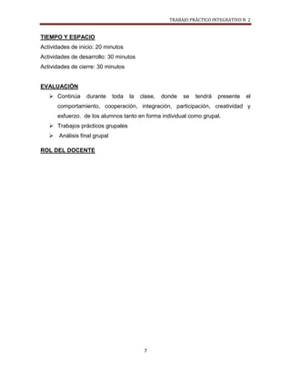 TRABAJO PRÁCTICO INTEGRATIVO N 2


TIEMPO Y ESPACIO
Actividades de inicio: 20 minutos
Actividades de desarrollo: 30 minutos
Actividades de cierre: 30 minutos


EVALUACIÓN
    Continúa     durante    toda   la   clase,   donde   se   tendrá   presente   el
      comportamiento, cooperación, integración, participación, creatividad y
      esfuerzo. de los alumnos tanto en forma individual como grupal.
    Trabajos prácticos grupales
    Análisis final grupal

ROL DEL DOCENTE




                                          7
 