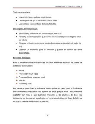TRABAJO PRÁCTICO INTEGRATIVO N 2


Tópicos generativos:

       Los robots: tipos, partes y movimientos.
       La configuración y funcionamiento de un robot.
       Las ventajas y desventajas de los autómatas.

Desempeño de comprensión:

      Reconocer y diferenciar los distintos tipos de robots.
      Pensar y escribir acerca de qué nuevas innovaciones pueden llegar a tener
       los robots.
      Observar el funcionamiento de un simple prototipo autómata (rastreador de
       luz).
      Destinar un momento para la reflexión y puesta en común del tema
       desarrollado.

Recursos didácticos:

Para la implementación de la clase se utilizaran diferentes recursos, los cuales se
detallan a continuación:

       Afiche
       Proyección de un video
       Presentación de un power point
       Internet
       Pizarrón y tizas

Los recursos que existen actualmente son muy diversos, pero, para el fin de esta
clase decidimos seleccionar solo algunos de ellos, porque éstos nos permitirán
explicitar aún más lo que queremos transmitir a los alumnos. Si bien nos
inclinamos por las nuevas tecnologías no podemos ni debemos dejar de lado un
recurso primordial de las aulas, el pizarrón.




                                          3
 
