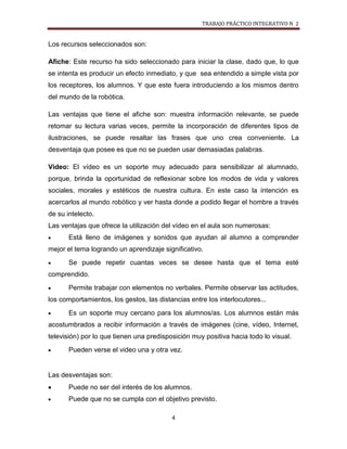 TRABAJO PRÁCTICO INTEGRATIVO N 2


Los recursos seleccionados son:

Afiche: Este recurso ha sido seleccionado para iniciar la clase, dado que, lo que
se intenta es producir un efecto inmediato, y que sea entendido a simple vista por
los receptores, los alumnos. Y que este fuera introduciendo a los mismos dentro
del mundo de la robótica.

Las ventajas que tiene el afiche son: muestra información relevante, se puede
retomar su lectura varias veces, permite la incorporación de diferentes tipos de
ilustraciones, se puede resaltar las frases que uno crea conveniente. La
desventaja que posee es que no se pueden usar demasiadas palabras.

Video: El vídeo es un soporte muy adecuado para sensibilizar al alumnado,
porque, brinda la oportunidad de reflexionar sobre los modos de vida y valores
sociales, morales y estéticos de nuestra cultura. En este caso la intención es
acercarlos al mundo robótico y ver hasta donde a podido llegar el hombre a través
de su intelecto.
Las ventajas que ofrece la utilización del vídeo en el aula son numerosas:
       Está lleno de imágenes y sonidos que ayudan al alumno a comprender
mejor el tema logrando un aprendizaje significativo.
       Se puede repetir cuantas veces se desee hasta que el tema esté
comprendido.
       Permite trabajar con elementos no verbales. Permite observar las actitudes,
los comportamientos, los gestos, las distancias entre los interlocutores...
       Es un soporte muy cercano para los alumnos/as. Los alumnos están más
acostumbrados a recibir información a través de imágenes (cine, vídeo, Internet,
televisión) por lo que tienen una predisposición muy positiva hacia todo lo visual.
       Pueden verse el video una y otra vez.


Las desventajas son:
       Puede no ser del interés de los alumnos.
       Puede que no se cumpla con el objetivo previsto.

                                          4
 