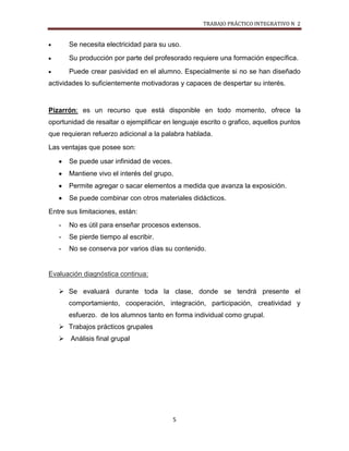 TRABAJO PRÁCTICO INTEGRATIVO N 2


       Se necesita electricidad para su uso.
       Su producción por parte del profesorado requiere una formación específica.
       Puede crear pasividad en el alumno. Especialmente si no se han diseñado
actividades lo suficientemente motivadoras y capaces de despertar su interés.


Pizarrón: es un recurso que está disponible en todo momento, ofrece la
oportunidad de resaltar o ejemplificar en lenguaje escrito o grafico, aquellos puntos
que requieran refuerzo adicional a la palabra hablada.
Las ventajas que posee son:

       Se puede usar infinidad de veces.
       Mantiene vivo el interés del grupo.
       Permite agregar o sacar elementos a medida que avanza la exposición.
       Se puede combinar con otros materiales didácticos.
Entre sus limitaciones, están:
   -   No es útil para enseñar procesos extensos.
   -   Se pierde tiempo al escribir.
   -   No se conserva por varios días su contenido.


Evaluación diagnóstica continua:

    Se evaluará durante toda la clase, donde se tendrá presente el
       comportamiento, cooperación, integración, participación, creatividad y
       esfuerzo. de los alumnos tanto en forma individual como grupal.
    Trabajos prácticos grupales
    Análisis final grupal




                                           5
 