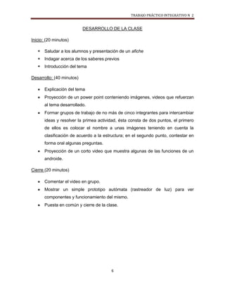 TRABAJO PRÁCTICO INTEGRATIVO N 2


                           DESARROLLO DE LA CLASE

Inicio: (20 minutos)

      Saludar a los alumnos y presentación de un afiche
      Indagar acerca de los saberes previos
      Introducción del tema

Desarrollo: (40 minutos)

       Explicación del tema
       Proyección de un power point conteniendo imágenes, videos que refuerzan
       al tema desarrollado.
       Formar grupos de trabajo de no más de cinco integrantes para intercambiar
       ideas y resolver la primea actividad, ésta consta de dos puntos, el primero
       de ellos es colocar el nombre a unas imágenes teniendo en cuenta la
       clasificación de acuerdo a la estructura; en el segundo punto, contestar en
       forma oral algunas preguntas.
       Proyección de un corto video que muestra algunas de las funciones de un
       androide.

Cierre (20 minutos)

       Comentar el video en grupo.
       Mostrar un simple prototipo autómata (rastreador de luz) para ver
       componentes y funcionamiento del mismo.
       Puesta en común y cierre de la clase.




                                        6
 