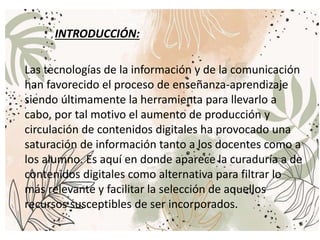 Las tecnologías de la información y de la comunicación
han favorecido el proceso de enseñanza-aprendizaje
siendo últimamente la herramienta para llevarlo a
cabo, por tal motivo el aumento de producción y
circulación de contenidos digitales ha provocado una
saturación de información tanto a los docentes como a
los alumno. Es aquí en donde aparece la curaduría a de
contenidos digitales como alternativa para filtrar lo
más relevante y facilitar la selección de aquellos
recursos susceptibles de ser incorporados.
INTRODUCCIÓN:
 