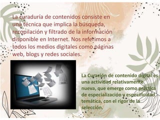 La curaduría de contenidos consiste en
una técnica que implica la búsqueda,
recopilación y filtrado de la información
disponible en Internet. Nos referimos a
todos los medios digitales como páginas
web, blogs y redes sociales.
La Curación de contenido digital es
una actividad relativamente
nueva, que emerge como práctica
de especialización y especificidad
temática, con el rigor de la
selección.
 