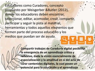Educadores como Curadores, concepto
propuesto por Weisgerber &Butler (2012),
donde los educadores deben encontrar,
seleccionar, editar, acomodar, crear, compartir,
participar y seguir la pista al material,
herramientas y todos aquellos elementos que
formen parte del proceso educativo y los
medios que puedan ser de ayuda.
Compartir trabajos de Curaduría digital posibilita
la emergencia de un aprendizaje crítico y
reflexivo, dada la visión esencialmente de
especialización y la amplitud en sí del acto de
curar contenidos digitales, la cual posee un
potencial para la educación y el aprendizaje
 