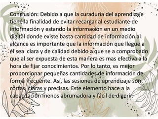 Conclusión: Debido a que la curaduría del aprendizaje
tiene la finalidad de evitar recargar al estudiante de
información y estando la información en un medio
digital donde existe basta cantidad de información al
alcance es importante que la información que llegue a
el sea clara y de calidad debido a que se a comprobado
que al ser expuesta de esta manera es mas efectiva a la
hora de fijar conocimientos. Por lo tanto, es mejor
proporcionar pequeñas cantidades de información de
forma frecuente. Así, las sesiones de aprendizaje son
cortas, claras y precisas. Este elemento hace a la
capacitación menos abrumadora y fácil de digerir.
 