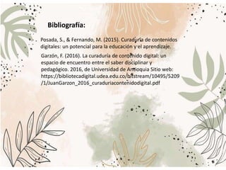 Posada, S., & Fernando, M. (2015). Curaduría de contenidos
digitales: un potencial para la educación y el aprendizaje.
Garzón, F. (2016). La curaduría de contenido digital: un
espacio de encuentro entre el saber disciplinar y
pedagógico. 2016, de Universidad de Antioquia Sitio web:
https://bibliotecadigital.udea.edu.co/bitstream/10495/5209
/1/JuanGarzon_2016_curaduriacontenidodigital.pdf
Bibliografía:
 