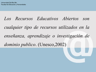 Los Recursos Educativos Abiertos son
cualquier tipo de recursos utilizados en la
enseñanza, aprendizaje o investigación de
dominio publico. (Unesco,2002)
Universidad Del Bio Bio
Facultad de Educación y Humanidades
 