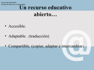 Un recurso educativo
abierto…
• Accesible.
• Adaptable . (traducción)
• Compartible. (copiar, adaptar e intercambiar)
Universidad Del Bio Bio
Facultad de Educación y Humanidades
 