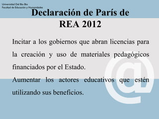 Declaración de París de
REA 2012
Incitar a los gobiernos que abran licencias para
la creación y uso de materiales pedagógicos
financiados por el Estado.
Aumentar los actores educativos que estén
utilizando sus beneficios.
Universidad Del Bio Bio
Facultad de Educación y Humanidades
 