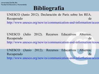 Universidad Del Bio Bio
Facultad de Educación y Humanidades
Bibliografía
UNESCO (Junio 2012). Declaración de Paris sobre los REA.
Recuperado de
http://www.unesco.org/new/es/communication-and-information/acces
UNESCO (Julio 2012). Recursos Educativos Abiertos.
Recuperado de
http://www.unesco.org/new/es/communication-and-information/resou
UNESCO (Junio 2012). Recursos Educativos Abiertos.
Recuperado de
http://www.unesco.org/new/es/communication-and-information/acces
 