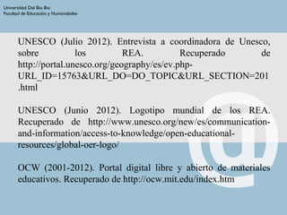 UNESCO (Julio 2012). Entrevista a coordinadora de Unesco,
sobre los REA. Recuperado de
http://portal.unesco.org/geography/es/ev.php-
URL_ID=15763&URL_DO=DO_TOPIC&URL_SECTION=201
.html
UNESCO (Junio 2012). Logotipo mundial de los REA.
Recuperado de http://www.unesco.org/new/es/communication-
and-information/access-to-knowledge/open-educational-
resources/global-oer-logo/
OCW (2001-2012). Portal digital libre y abierto de materiales
educativos. Recuperado de http://ocw.mit.edu/index.htm
Universidad Del Bio Bio
Facultad de Educación y Humanidades
 