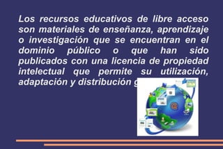 Los recursos educativos de libre acceso
son materiales de enseñanza, aprendizaje
o investigación que se encuentran en el
dominio público o que han sido
publicados con una licencia de propiedad
intelectual que permite su utilización,
adaptación y distribución gratuitas.

 