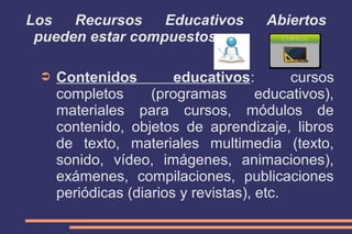 Los
Recursos
Educativos
pueden estar compuestos por:
➲

Abiertos

Contenidos
educativos:
cursos
completos
(programas
educativos),
materiales para cursos, módulos de
contenido, objetos de aprendizaje, libros
de texto, materiales multimedia (texto,
sonido, vídeo, imágenes, animaciones),
exámenes, compilaciones, publicaciones
periódicas (diarios y revistas), etc.

 