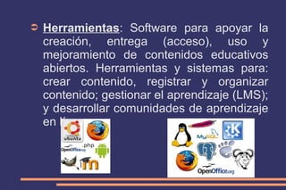 ➲

Herramientas: Software para apoyar la
creación, entrega (acceso), uso y
mejoramiento de contenidos educativos
abiertos. Herramientas y sistemas para:
crear contenido, registrar y organizar
contenido; gestionar el aprendizaje (LMS);
y desarrollar comunidades de aprendizaje
en línea.

 