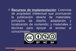 ➲

Recursos de implementación: Licencias
de propiedad intelectual que promuevan
la publicación abierta de materiales;
principios de diseño; adaptación y
localización de contenido; y materiales o
técnicas para apoyar el acceso al
conocimiento.

 