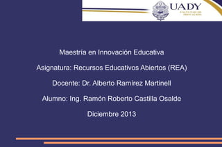 Maestría en Innovación Educativa
Asignatura: Recursos Educativos Abiertos (REA)
Docente: Dr. Alberto Ramírez Martinell
Alumno: Ing. Ramón Roberto Castilla Osalde
Diciembre 2013

 