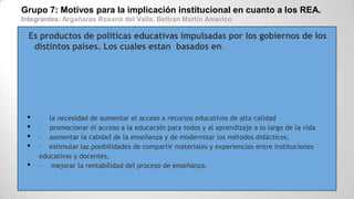 Grupo 7: Motivos para la implicación institucional en cuanto a los REA.
Integrantes: Argañaras Roxana del Valle, Beltran Martin Americo
Es productos de políticas educativas impulsadas por los gobiernos de los
distintos países. Los cuales estan basados en:
• · la necesidad de aumentar el acceso a recursos educativos de alta calidad
• · promocionar el acceso a la educación para todos y al aprendizaje a lo largo de la vida
• · aumentar la calidad de la enseñanza y de modernizar los métodos didácticos,
• · estimular las posibilidades de compartir materiales y experiencias entre instituciones
educativas y docentes.
• · mejorar la rentabilidad del proceso de enseñanza.
 