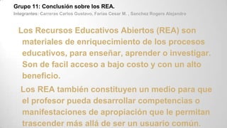 Grupo 11: Conclusión sobre los REA.
Integrantes: Carreras Carlos Gustavo, Farias Cesar M. , Sanchez Rogers Alejandro
Los Recursos Educativos Abiertos (REA) son
materiales de enriquecimiento de los procesos
educativos, para enseñar, aprender o investigar.
Son de facil acceso a bajo costo y con un alto
beneficio.
Los REA también constituyen un medio para que
el profesor pueda desarrollar competencias o
manifestaciones de apropiación que le permitan
trascender más allá de ser un usuario común.
 