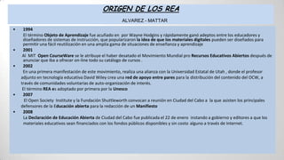 ORIGEN DE LOS REA
ALVAREZ - MATTAR
• 1994
El término Objeto de Aprendizaje fue acuñado en por Wayne Hodgins y rápidamente ganó adeptos entre los educadores y
diseñadores de sistemas de instrucción, que popularizaron la idea de que los materiales digitales pueden ser diseñados para
permitir una fácil reutilización en una amplia gama de situaciones de enseñanza y aprendizaje
• 2001
Al MIT Open CourseWare se le atribuye el haber desatado el Movimiento Mundial pro Recursos Educativos Abiertos después de
anunciar que iba a ofrecer on-line todo su catálogo de cursos .
• 2002
En una primera manifestación de este movimiento, realiza una alianza con la Universidad Estatal de Utah , donde el profesor
adjunto en tecnología educativa David Wiley crea una red de apoyo entre pares para la distribución del contenido del OCW, a
través de comunidades voluntarias de auto-organización de interés.
El término REA es adoptado por primera por la Unesco
• 2007
El Open Society Institute y la Fundación Shuttleworth convocan a reunión en Ciudad del Cabo a la que asisten los principales
defensores de la Educación abierta para la redacción de un Manifiesto
• 2008
La Declaración de Educación Abierta de Ciudad del Cabo fue publicada el 22 de enero instando a gobierno y editores a que los
materiales educativos sean financiados con los fondos públicos disponibles y sin costo alguno a través de Internet.
 