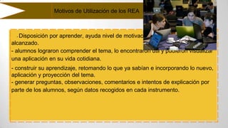 - Disposición por aprender, ayuda nivel de motivación
alcanzado.
- alumnos lograron comprender el tema, lo encontraron útil y pudieron visualizar
una aplicación en su vida cotidiana.
- construir su aprendizaje, retomando lo que ya sabían e incorporando lo nuevo,
aplicación y proyección del tema.
- generar preguntas, observaciones, comentarios e intentos de explicación por
parte de los alumnos, según datos recogidos en cada instrumento.
Motivos de Utilización de los REA
 