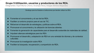 Grupo 5:Utilización, usuarios y productores de los REA.
Integrantes: Eljall Marta Liliana, Ocampo Nora, Vargas Silvina Alejandra
Decálogo para los Estados e Instituciones que deciden utilizar los REA
★ Fomenten el conocimiento y el uso de los REA.
★ Faciliten un entorno propicio para el uso de TIC.
★ Refuercen el desarrollo de estrategias y políticas sobre el REA.
★ Promuevan el conocimiento y la utilización de licencias abiertas.
★ Fomenten la generación de capacidades para el desarrollo sostenible de materiales de calidad.
★ Impulsen alianzas estratégicas para los REA
★ Promuevan el desarrollo y adaptación de REA en una variedad de idiomas y de contextos
culturales
★ Promuevan la investigación sobre REA
★ Faciliten la búsqueda, recuperación y compartición de REA.
 