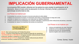 IMPLICACIÓN GUBERNAMENTAL
Los proyectos REA pueden utilizarse por los gobiernos para ampliar la participacion en la
educacion, llenar el vacio entre la educación no formal, informal y formal, y promover el
aprendizaje durante toda la vida.
Los Países se implican por:
● la necesidad de aumentar el acceso a recursos educativos de alta calidad
● el deseo de promocionar el acceso a la educación para todos y al aprendizaje a lo largo de la vida.
● aumentar la calidad de la enseñanza y de modernizar los métodos didácticos.
● el deseo de estimular las posibilidades de compartir materiales y experiencias entre instituciones educativas y docentes.
● la necesidad de mejorar la rentabilidad del proceso de enseñanza.
Los Países no se implican por:
● motivos principalmente de orden financiero
● problemas con los estándares de calidad
● problemas técnicos de interoperabilidad
● aspectos legales sobre derecho de autor
Ejemplos de REA en
LATINOAMÉRICA
RELPE: Red Latinoamericana de Portales Educativos
BRASIL: Proyecto a Nivel Nacional para impulsar el desarrollo de repositores.
UNIVERSIDAD DE LA REPÚBLICA (Uruguay) mandato institucional para difundir
produccion cientifica y academica en acceso abierto.
UNIVERSIDAD DE LA PLATA (Argentina): mandato institucional para difundir
produccion cientifica y academica en acceso abierto. Correa, Gomez, Vaulet
 