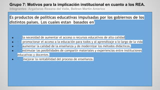 Grupo 7: Motivos para la implicación institucional en cuanto a los REA.
Integrantes: Argañaras Roxana del Valle, Beltran Martin Americo
Es productos de políticas educativas impulsadas por los gobiernos de los
distintos países. Los cuales estan basados en:
● · la necesidad de aumentar el acceso a recursos educativos de alta calidad
● · promocionar el acceso a la educación para todos y al aprendizaje a lo largo de la vida
● · aumentar la calidad de la enseñanza y de modernizar los métodos didácticos,
● · estimular las posibilidades de compartir materiales y experiencias entre instituciones
educativas y docentes.
● · mejorar la rentabilidad del proceso de enseñanza.
 