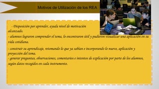 - Disposición por aprender, ayuda nivel de motivación
alcanzado.
- alumnos lograron comprender el tema, lo encontraron útil y pudieron visualizar una aplicación en su
vida cotidiana.
- construir su aprendizaje, retomando lo que ya sabían e incorporando lo nuevo, aplicación y
proyección del tema.
- generar preguntas, observaciones, comentarios e intentos de explicación por parte de los alumnos,
según datos recogidos en cada instrumento.
Motivos de Utilización de los REA
 