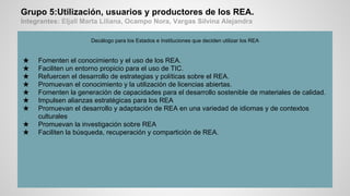 Grupo 5:Utilización, usuarios y productores de los REA.
Integrantes: Eljall Marta Liliana, Ocampo Nora, Vargas Silvina Alejandra
Decálogo para los Estados e Instituciones que deciden utilizar los REA
★ Fomenten el conocimiento y el uso de los REA.
★ Faciliten un entorno propicio para el uso de TIC.
★ Refuercen el desarrollo de estrategias y políticas sobre el REA.
★ Promuevan el conocimiento y la utilización de licencias abiertas.
★ Fomenten la generación de capacidades para el desarrollo sostenible de materiales de calidad.
★ Impulsen alianzas estratégicas para los REA
★ Promuevan el desarrollo y adaptación de REA en una variedad de idiomas y de contextos
culturales
★ Promuevan la investigación sobre REA
★ Faciliten la búsqueda, recuperación y compartición de REA.
 