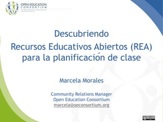 Descubriendo
Recursos Educativos Abiertos (REA)
para la planificación de clase
Marcela Morales
Community Relations Manager
Open Education Consortium
marcela@oeconsortium.org
 