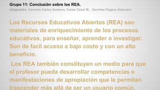 Grupo 11: Conclusión sobre los REA.
Integrantes: Carreras Carlos Gustavo, Farias Cesar M. , Sanchez Rogers Alejandro
Los Recursos Educativos Abiertos (REA) son
materiales de enriquecimiento de los procesos
educativos, para enseñar, aprender o investigar.
Son de facil acceso a bajo costo y con un alto
beneficio.
Los REA también constituyen un medio para que
el profesor pueda desarrollar competencias o
manifestaciones de apropiación que le permitan
trascender más allá de ser un usuario común.
 