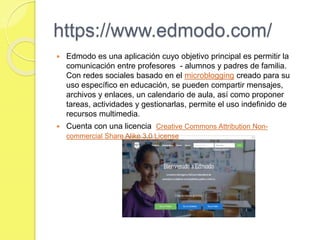 https://www.edmodo.com/
 Edmodo es una aplicación cuyo objetivo principal es permitir la
comunicación entre profesores - alumnos y padres de familia.
Con redes sociales basado en el microblogging creado para su
uso específico en educación, se pueden compartir mensajes,
archivos y enlaces, un calendario de aula, así como proponer
tareas, actividades y gestionarlas, permite el uso indefinido de
recursos multimedia.
 Cuenta con una licencia Creative Commons Attribution Non-
commercial Share Alike 3.0 License
 