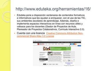 http://www.eduteka.org/herramientas/16/
 Eduteka pone a disposición centenares de contenidos formativos
e informativos que les ayudan a enriquecer, con el uso de las TIC,
sus ambientes escolares de aprendizaje. Además, diseña e
implementa espacios interactivos en línea con recursos útiles y
valiosos para los docentes (Gestor de Proyectos de Aula,
Planeador de Proyectos Colaborativos, Currículo Interactivo 2.0).
 Cuenta con una licencia Creative Commons Attribution Non-
commercial Share Alike 3.0 License
 