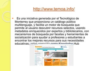 http://www.temoa.info/
 Es una iniciativa generada por el Tecnológico de
Monterrey que proporciona un catálogo público
multilenguaje, y facilita un motor de búsqueda que
permite al usuario descubrir recursos selectos, usando
metadatos enriquecidos por expertos y bibliotecarios, con
mecanismos de búsqueda por facetas y herramientas de
socialización para ayudar a profesores y estudiantes a
encontrar los mejores recursos para sus necesidades
educativas; antes conocida como Knowledge Hub
 