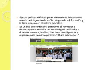  Ejecuta políticas definidas por el Ministerio de Educación en
materia de integración de las Tecnologías de la Información y
la Comunicación en el sistema educativo.
 Es un sitio con contenidos, plataforma de formación a
distancia y otros servicios del mundo digital, destinados a
docentes, alumnos, familias, directivos, investigadores y
organizaciones para incorporar las TIC a la educación…”
 