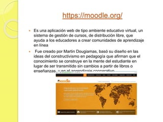 https://moodle.org/
 Es una aplicación web de tipo ambiente educativo virtual, un
sistema de gestión de cursos, de distribución libre, que
ayuda a los educadores a crear comunidades de aprendizaje
en línea
 Fue creado por Martin Dougiamas, basó su diseño en las
ideas del constructivismo en pedagogía que afirman que el
conocimiento se construye en la mente del estudiante en
lugar de ser transmitido sin cambios a partir de libros o
enseñanzas, y en el aprendizaje cooperativo
 