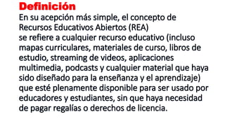 Definición
En su acepción más simple, el concepto de
Recursos Educativos Abiertos (REA)
se refiere a cualquier recurso educativo (incluso
mapas curriculares, materiales de curso, libros de
estudio, streaming de videos, aplicaciones
multimedia, podcasts y cualquier material que haya
sido diseñado para la enseñanza y el aprendizaje)
que esté plenamente disponible para ser usado por
educadores y estudiantes, sin que haya necesidad
de pagar regalías o derechos de licencia.
 