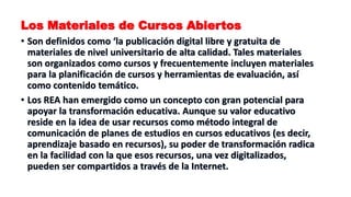Los Materiales de Cursos Abiertos
• Son definidos como ‘la publicación digital libre y gratuita de
materiales de nivel universitario de alta calidad. Tales materiales
son organizados como cursos y frecuentemente incluyen materiales
para la planificación de cursos y herramientas de evaluación, así
como contenido temático.
• Los REA han emergido como un concepto con gran potencial para
apoyar la transformación educativa. Aunque su valor educativo
reside en la idea de usar recursos como método integral de
comunicación de planes de estudios en cursos educativos (es decir,
aprendizaje basado en recursos), su poder de transformación radica
en la facilidad con la que esos recursos, una vez digitalizados,
pueden ser compartidos a través de la Internet.
 
