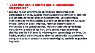 • ¿Los REA son lo mismo que el aprendizaje
electrónico?
• Los REA no son sinónimo de aprendizaje electrónico o de
aprendizaje en línea, aunque muchas personas cometen el error de
utilizar estos términos indiscriminadamente. Los contenidos
licenciados de manera abierta pueden ser producidos en cualquier
medio: textos en papel impreso, recursos audiovisuales o
multimedia para computadoras. Muchos cursos de aprendizaje
electrónico se valen de los REA, pero eso no necesariamente
significa que los REA sean lo mismo que el aprendizaje en línea. De
hecho, muchos de los recursos abiertos producidos actualmente,
aunque se puedan compartir en formato digital, también se pueden
imprimir.
 