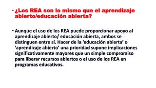 • ¿Los REA son lo mismo que el aprendizaje
abierto/educación abierta?
• Aunque el uso de los REA puede proporcionar apoyo al
aprendizaje abierto/ educación abierta, ambos se
distinguen entre sí. Hacer de la ‘educación abierta’ o
‘aprendizaje abierto’ una prioridad supone implicaciones
significativamente mayores que un simple compromiso
para liberar recursos abiertos o el uso de los REA en
programas educativos.
 