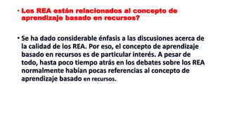 • Los REA están relacionados al concepto de
aprendizaje basado en recursos?
• Se ha dado considerable énfasis a las discusiones acerca de
la calidad de los REA. Por eso, el concepto de aprendizaje
basado en recursos es de particular interés. A pesar de
todo, hasta poco tiempo atrás en los debates sobre los REA
normalmente habían pocas referencias al concepto de
aprendizaje basado en recursos.
 