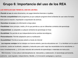 Grupo 6: Importancia del uso de los REA
LAS VENTAJAS QUE TIENEN EL USO DE LOS REA:
•Permitir el uso de estos libremente y sin pagar derechos licencias o royalties.
•Permite compatibilidad entre programas ya que cualquier programa tiene la libertad de usar estos formatos
tanto para la creación, importación o exportación de archivos.
•Garantizar el acceso a la información a largo plazo.
•Flexibilidad: tiene principio, medio y fin lo que permite su uso en diferentes contextos del aprendizaje
•Adaptabilidad: es adaptable a cualquier ambiente de aprendizaje en línea
•Durabilidad: Se permite el uso independiente de los cambios tecnológicos;
•Personalización: Permite adaptación para su reutilización
•Accesibilidad: Permite el acceso abierto a través de Internet
Las mayores ventajas de los trabajos con licencia abierta, para los educadores son: 1) La facilidad con la cual el
contenido puede ser localizado, adaptado y traducido para cubrir mejor las necesidades de los estudiantes, a
mano inmediatamente; y, 2) El costo reducido del contenido de aprendizaje o materiales de instrucción.
REA fomenta: 1) Una cultura multi-disciplinaria de intercambio y colaboración; 2) Aprendizaje permanente,
autónomo, auto-regulado, independiente y flexible, y 3) Innovación pedagógica y oportuna.
 