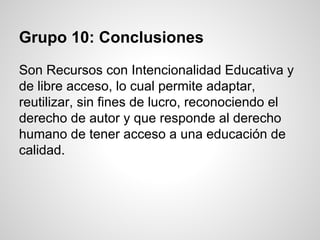 Grupo 10: Conclusiones
Son Recursos con Intencionalidad Educativa y
de libre acceso, lo cual permite adaptar,
reutilizar, sin fines de lucro, reconociendo el
derecho de autor y que responde al derecho
humano de tener acceso a una educación de
calidad.
 