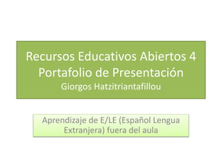 Recursos Educativos Abiertos 4 
Portafolio de Presentación 
Giorgos Hatzitriantafillou 
Aprendizaje de E/LE (Español Lengua 
Extranjera) fuera del aula 
 