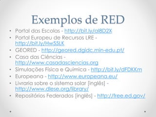 Exemplos de RED
• Portal das Escolas - http://bit.ly/aI8D2X
• Portal Europeu de Recursos LRE -
http://bit.ly/Hw55LK
• GEORED - http://geored.dgidc.min-edu.pt/
• Casa das Ciências -
http://www.casadasciencias.org
• Simulações Física e Química - http://bit.ly/dFDKKm
• Europeana - http://www.europeana.eu/
• Livraria sobre o sistema solar [inglês] -
http://www.dlese.org/library/
• Repositórios Federados [inglês] - http://free.ed.gov/
 