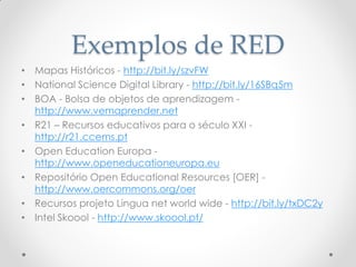 Exemplos de RED
• Mapas Históricos - http://bit.ly/szvFW
• National Science Digital Library - http://bit.ly/16SBq5m
• BOA - Bolsa de objetos de aprendizagem -
http://www.vemaprender.net
• R21 – Recursos educativos para o século XXI -
http://r21.ccems.pt
• Open Education Europa -
http://www.openeducationeuropa.eu
• Repositório Open Educational Resources [OER] -
http://www.oercommons.org/oer
• Recursos projeto Lingua net world wide - http://bit.ly/txDC2y
• Intel Skoool - http://www.skoool.pt/
 
