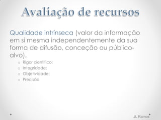 Qualidade intrínseca (valor da informação
em si mesma independentemente da sua
forma de difusão, conceção ou público-
alvo).
o Rigor científico;
o Integridade;
o Objetividade;
o Precisão.
JL Ramos
 
