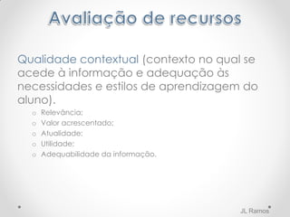Qualidade contextual (contexto no qual se
acede à informação e adequação às
necessidades e estilos de aprendizagem do
aluno).
o Relevância;
o Valor acrescentado;
o Atualidade;
o Utilidade;
o Adequabilidade da informação.
JL Ramos
 