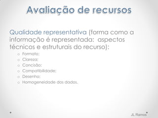 Qualidade representativa (forma como a
informação é representada: aspectos
técnicos e estruturais do recurso):
o Formato;
o Clareza;
o Concisão;
o Compatibilidade;
o Desenho;
o Homogeneidade dos dados.
JL Ramos
 
